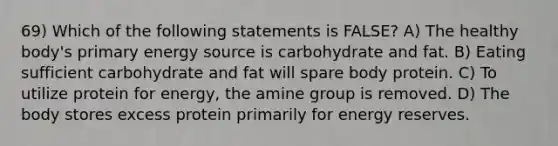 69) Which of the following statements is FALSE? A) The healthy body's primary energy source is carbohydrate and fat. B) Eating sufficient carbohydrate and fat will spare body protein. C) To utilize protein for energy, the amine group is removed. D) The body stores excess protein primarily for energy reserves.