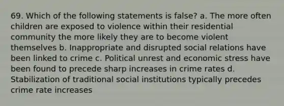 69. Which of the following statements is false? a. The more often children are exposed to violence within their residential community the more likely they are to become violent themselves b. Inappropriate and disrupted social relations have been linked to crime c. Political unrest and economic stress have been found to precede sharp increases in crime rates d. Stabilization of traditional social institutions typically precedes crime rate increases