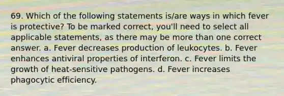 69. Which of the following statements is/are ways in which fever is protective? To be marked correct, you'll need to select all applicable statements, as there may be more than one correct answer. a. Fever decreases production of leukocytes. b. Fever enhances antiviral properties of interferon. c. Fever limits the growth of heat-sensitive pathogens. d. Fever increases phagocytic efficiency.