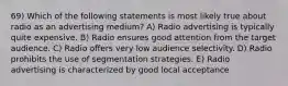 69) Which of the following statements is most likely true about radio as an advertising medium? A) Radio advertising is typically quite expensive. B) Radio ensures good attention from the target audience. C) Radio offers very low audience selectivity. D) Radio prohibits the use of segmentation strategies. E) Radio advertising is characterized by good local acceptance