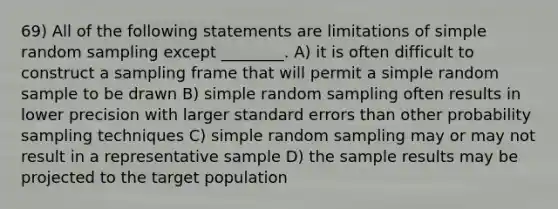 69) All of the following statements are limitations of simple random sampling except ________. A) it is often difficult to construct a sampling frame that will permit a simple random sample to be drawn B) simple random sampling often results in lower precision with larger standard errors than other probability sampling techniques C) simple random sampling may or may not result in a representative sample D) the sample results may be projected to the target population