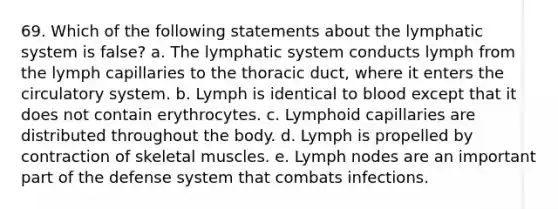 69. Which of the following statements about the lymphatic system is false? a. The lymphatic system conducts lymph from the lymph capillaries to the thoracic duct, where it enters the circulatory system. b. Lymph is identical to blood except that it does not contain erythrocytes. c. Lymphoid capillaries are distributed throughout the body. d. Lymph is propelled by contraction of skeletal muscles. e. Lymph nodes are an important part of the defense system that combats infections.