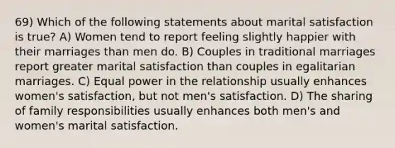 69) Which of the following statements about marital satisfaction is true? A) Women tend to report feeling slightly happier with their marriages than men do. B) Couples in traditional marriages report greater marital satisfaction than couples in egalitarian marriages. C) Equal power in the relationship usually enhances women's satisfaction, but not men's satisfaction. D) The sharing of family responsibilities usually enhances both men's and women's marital satisfaction.