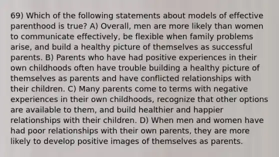 69) Which of the following statements about models of effective parenthood is true? A) Overall, men are more likely than women to communicate effectively, be flexible when family problems arise, and build a healthy picture of themselves as successful parents. B) Parents who have had positive experiences in their own childhoods often have trouble building a healthy picture of themselves as parents and have conflicted relationships with their children. C) Many parents come to terms with negative experiences in their own childhoods, recognize that other options are available to them, and build healthier and happier relationships with their children. D) When men and women have had poor relationships with their own parents, they are more likely to develop positive images of themselves as parents.