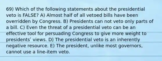 69) Which of the following statements about the presidential veto is FALSE? A) Almost half of all vetoed bills have been overridden by Congress. B) Presidents can not veto only parts of a bill. C) Even the threat of a presidential veto can be an effective tool for persuading Congress to give more weight to presidentsʹ views. D) The presidential veto is an inherently negative resource. E) The president, unlike most governors, cannot use a line-item veto.