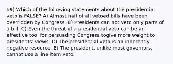 69) Which of the following statements about the presidential veto is FALSE? A) Almost half of all vetoed bills have been overridden by Congress. B) Presidents can not veto only parts of a bill. C) Even the threat of a presidential veto can be an effective tool for persuading Congress togive more weight to presidents' views. D) The presidential veto is an inherently negative resource. E) The president, unlike most governors, cannot use a line-item veto.