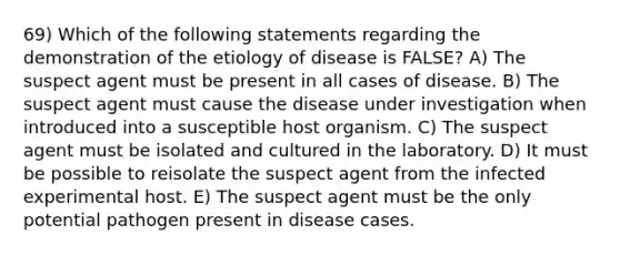 69) Which of the following statements regarding the demonstration of the etiology of disease is FALSE? A) The suspect agent must be present in all cases of disease. B) The suspect agent must cause the disease under investigation when introduced into a susceptible host organism. C) The suspect agent must be isolated and cultured in the laboratory. D) It must be possible to reisolate the suspect agent from the infected experimental host. E) The suspect agent must be the only potential pathogen present in disease cases.