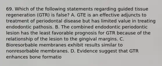 69. Which of the following statements regarding guided tissue regeneration (GTR) is false? A. GTE is an effective adjuncts to treatment of periodontal disease but has limited value in treating endodontic pathosis. B. The combined endodontic periodontic lesion has the least favorable prognosis for GTR because of the relationship of the lesion to the gingival margins. C. Bioresorbable membranes exhibit results similar to nonresorbable membranes. D. Evidence suggest that GTR enhances bone formatio