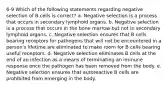 6-9 Which of the following statements regarding negative selection of B cells is correct? a. Negative selection is a process that occurs in secondary lymphoid organs. b. Negative selection is a process that occurs in the bone marrow but not in secondary lymphoid organs. c. Negative selection ensures that B cells bearing receptors for pathogens that will not be encountered in a person's lifetime are eliminated to make room for B cells bearing useful receptors. d. Negative selection eliminates B cells at the end of an infection as a means of terminating an immune response once the pathogen has been removed from the body. e. Negative selection ensures that autoreactive B cells are prohibited from emerging in the body.