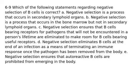 6-9 Which of the following statements regarding negative selection of B cells is correct? a. Negative selection is a process that occurs in secondary lymphoid organs. b. Negative selection is a process that occurs in the bone marrow but not in secondary lymphoid organs. c. Negative selection ensures that B cells bearing receptors for pathogens that will not be encountered in a person's lifetime are eliminated to make room for B cells bearing useful receptors. d. Negative selection eliminates B cells at the end of an infection as a means of terminating an immune response once the pathogen has been removed from the body. e. Negative selection ensures that autoreactive B cells are prohibited from emerging in the body.