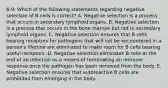 6-9: Which of the following statements regarding negative selection of B cells is correct? A. Negative selection is a process that occurs in secondary lymphoid organs. B. Negative selection is a process that occurs in the bone marrow but not in secondary lymphoid organs. C. Negative selection ensures that B cells bearing receptors for pathogens that will not be encountered in a person's lifetime are eliminated to make room for B cells bearing useful receptors. D. Negative selection eliminates B cells at the end of an infection as a means of terminating an immune response once the pathogen has been removed from the body. E. Negative selection ensures that autoreactive B cells are prohibited from emerging in the body.