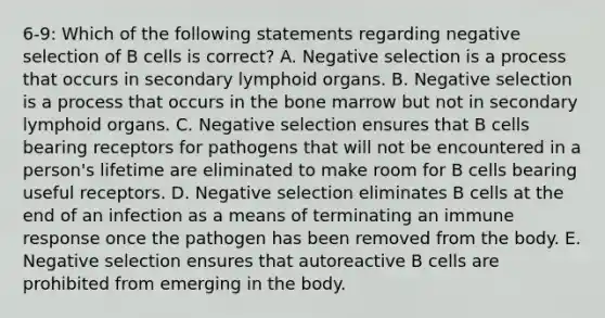 6-9: Which of the following statements regarding negative selection of B cells is correct? A. Negative selection is a process that occurs in secondary lymphoid organs. B. Negative selection is a process that occurs in the bone marrow but not in secondary lymphoid organs. C. Negative selection ensures that B cells bearing receptors for pathogens that will not be encountered in a person's lifetime are eliminated to make room for B cells bearing useful receptors. D. Negative selection eliminates B cells at the end of an infection as a means of terminating an immune response once the pathogen has been removed from the body. E. Negative selection ensures that autoreactive B cells are prohibited from emerging in the body.