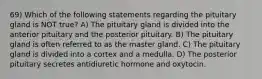 69) Which of the following statements regarding the pituitary gland is NOT true? A) The pituitary gland is divided into the anterior pituitary and the posterior pituitary. B) The pituitary gland is often referred to as the master gland. C) The pituitary gland is divided into a cortex and a medulla. D) The posterior pituitary secretes antidiuretic hormone and oxytocin.