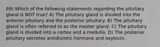 69) Which of the following statements regarding the pituitary gland is NOT true? A) The pituitary gland is divided into the anterior pituitary and the posterior pituitary. B) The pituitary gland is often referred to as the master gland. C) The pituitary gland is divided into a cortex and a medulla. D) The posterior pituitary secretes antidiuretic hormone and oxytocin.