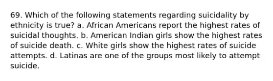 69. Which of the following statements regarding suicidality by ethnicity is true? a. <a href='https://www.questionai.com/knowledge/kktT1tbvGH-african-americans' class='anchor-knowledge'>african americans</a> report the highest rates of suicidal thoughts. b. American Indian girls show the highest rates of suicide death. c. White girls show the highest rates of suicide attempts. d. Latinas are one of the groups most likely to attempt suicide.