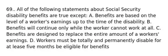 69.. All of the following statements about Social Security disability benefits are true except: A. Benefits are based on the level of a worker's earnings up to the time of the disability. B. Benefits will continue only while the worker cannot work at all. C. Benefits are designed to replace the entire amount of a workers' earnings. D. Workers must be totally and permanently disable for at lease five months be eligible for benefits