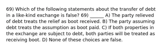 69) Which of the following statements about the transfer of debt in a like-kind exchange is false? 69) ______ A) The party relieved of debt treats the relief as boot received. B) The party assuming debt treats the assumption as boot paid. C) If both properties in the exchange are subject to debt, both parties will be treated as receiving boot. D) None of these choices are false.