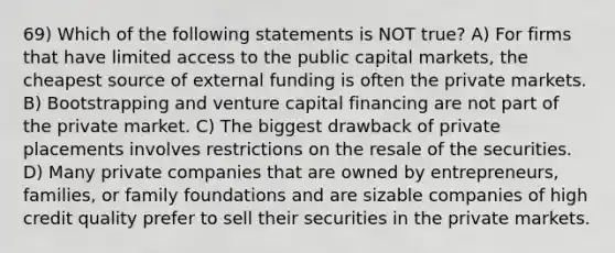 69) Which of the following statements is NOT true? A) For firms that have limited access to the public capital markets, the cheapest source of external funding is often the private markets. B) Bootstrapping and venture capital financing are not part of the private market. C) The biggest drawback of private placements involves restrictions on the resale of the securities. D) Many private companies that are owned by entrepreneurs, families, or family foundations and are sizable companies of high credit quality prefer to sell their securities in the private markets.