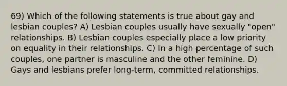 69) Which of the following statements is true about gay and lesbian couples? A) Lesbian couples usually have sexually "open" relationships. B) Lesbian couples especially place a low priority on equality in their relationships. C) In a high percentage of such couples, one partner is masculine and the other feminine. D) Gays and lesbians prefer long-term, committed relationships.