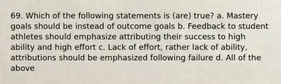 69. Which of the following statements is (are) true? a. Mastery goals should be instead of outcome goals b. Feedback to student athletes should emphasize attributing their success to high ability and high effort c. Lack of effort, rather lack of ability, attributions should be emphasized following failure d. All of the above