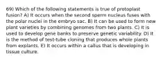 69) Which of the following statements is true of protoplast fusion? A) It occurs when the second sperm nucleus fuses with the polar nuclei in the embryo sac. B) It can be used to form new plant varieties by combining genomes from two plants. C) It is used to develop gene banks to preserve genetic variability. D) It is the method of test-tube cloning that produces whole plants from explants. E) It occurs within a callus that is developing in tissue culture.