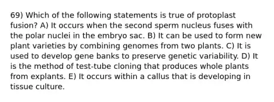 69) Which of the following statements is true of protoplast fusion? A) It occurs when the second sperm nucleus fuses with the polar nuclei in the embryo sac. B) It can be used to form new plant varieties by combining genomes from two plants. C) It is used to develop gene banks to preserve genetic variability. D) It is the method of test-tube cloning that produces whole plants from explants. E) It occurs within a callus that is developing in tissue culture.