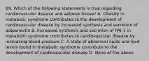 69. Which of the following statements is true regarding cardiovascular disease and adipose tissue? A. Obesity in metabolic syndrome contributes to the development of cardiovascular disease by increased synthesis and secretion of adiponectin B. Increased synthesis and secretion of PAI-1 in metabolic syndrome contributes to cardiovascular disease by increasing blood pressure C. A state of abnormal lipids and lipid levels found in metabolic syndrome contribute to the development of cardiovascular disease D. None of the above