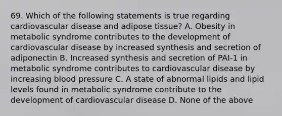 69. Which of the following statements is true regarding cardiovascular disease and adipose tissue? A. Obesity in metabolic syndrome contributes to the development of cardiovascular disease by increased synthesis and secretion of adiponectin B. Increased synthesis and secretion of PAI-1 in metabolic syndrome contributes to cardiovascular disease by increasing blood pressure C. A state of abnormal lipids and lipid levels found in metabolic syndrome contribute to the development of cardiovascular disease D. None of the above