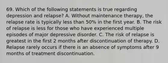 69. Which of the following statements is true regarding depression and relapse? A. Without maintenance therapy, the relapse rate is typically less than 50% in the first year. B. The risk of relapse is less for those who have experienced multiple episodes of major depressive disorder. C. The risk of relapse is greatest in the first 2 months after discontinuation of therapy. D. Relapse rarely occurs if there is an absence of symptoms after 9 months of treatment discontinuation.