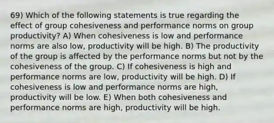 69) Which of the following statements is true regarding the effect of group cohesiveness and performance norms on group productivity? A) When cohesiveness is low and performance norms are also low, productivity will be high. B) The productivity of the group is affected by the performance norms but not by the cohesiveness of the group. C) If cohesiveness is high and performance norms are low, productivity will be high. D) If cohesiveness is low and performance norms are high, productivity will be low. E) When both cohesiveness and performance norms are high, productivity will be high.