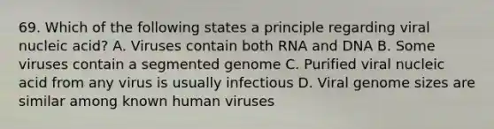 69. Which of the following states a principle regarding viral nucleic acid? A. Viruses contain both RNA and DNA B. Some viruses contain a segmented genome C. Purified viral nucleic acid from any virus is usually infectious D. Viral genome sizes are similar among known human viruses