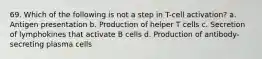 69. Which of the following is not a step in T-cell activation? a. Antigen presentation b. Production of helper T cells c. Secretion of lymphokines that activate B cells d. Production of antibody-secreting plasma cells