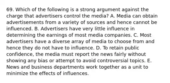 69. Which of the following is a strong argument against the charge that advertisers control the media? A. Media can obtain advertisements from a variety of sources and hence cannot be influenced. B. Advertisers have very little influence in determining the earnings of most media companies. C. Most advertisers have a diverse array of media to choose from and hence they do not have to influence. D. To retain public confidence, the media must report the news fairly without showing any bias or attempt to avoid controversial topics. E. News and business departments work together as a unit to minimize the effects of influences.