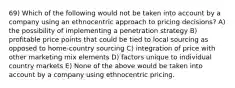 69) Which of the following would not be taken into account by a company using an ethnocentric approach to pricing decisions? A) the possibility of implementing a penetration strategy B) profitable price points that could be tied to local sourcing as opposed to home-country sourcing C) integration of price with other marketing mix elements D) factors unique to individual country markets E) None of the above would be taken into account by a company using ethnocentric pricing.