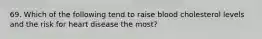 69. Which of the following tend to raise blood cholesterol levels and the risk for heart disease the most?