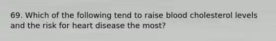 69. Which of the following tend to raise blood cholesterol levels and the risk for heart disease the most?