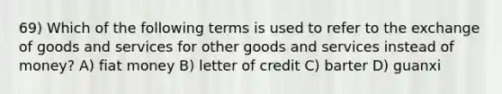 69) Which of the following terms is used to refer to the exchange of goods and services for other goods and services instead of money? A) fiat money B) letter of credit C) barter D) guanxi