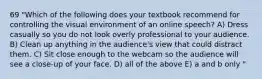 69 "Which of the following does your textbook recommend for controlling the visual environment of an online speech? A) Dress casually so you do not look overly professional to your audience. B) Clean up anything in the audience's view that could distract them. C) Sit close enough to the webcam so the audience will see a close-up of your face. D) all of the above E) a and b only "