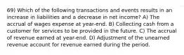 69) Which of the following transactions and events results in an increase in liabilities and a decrease in net income? A) The accrual of wages expense at year-end. B) Collecting cash from a customer for services to be provided in the future. C) The accrual of revenue earned at year-end. D) Adjustment of the unearned revenue account for revenue earned during the period.