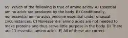 69. Which of the following is true of amino acids? A) Essential amino acids are produced by the body. B) Conditionally, nonessential amino acids become essential under unusual circumstances. C) Nonessential amino acids are not needed to make proteins and thus serve little purpose in the body. D) There are 11 essential amino acids. E) All of these are correct.