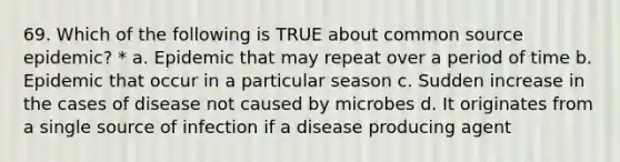 69. Which of the following is TRUE about common source epidemic? * a. Epidemic that may repeat over a period of time b. Epidemic that occur in a particular season c. Sudden increase in the cases of disease not caused by microbes d. It originates from a single source of infection if a disease producing agent