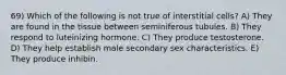 69) Which of the following is not true of interstitial cells? A) They are found in the tissue between seminiferous tubules. B) They respond to luteinizing hormone. C) They produce testosterone. D) They help establish male secondary sex characteristics. E) They produce inhibin.