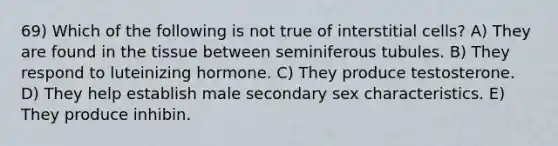 69) Which of the following is not true of interstitial cells? A) They are found in the tissue between seminiferous tubules. B) They respond to luteinizing hormone. C) They produce testosterone. D) They help establish male secondary sex characteristics. E) They produce inhibin.