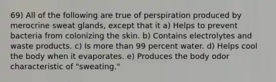 69) All of the following are true of perspiration produced by merocrine sweat glands, except that it a) Helps to prevent bacteria from colonizing the skin. b) Contains electrolytes and waste products. c) Is <a href='https://www.questionai.com/knowledge/keWHlEPx42-more-than' class='anchor-knowledge'>more than</a> 99 percent water. d) Helps cool the body when it evaporates. e) Produces the body odor characteristic of "sweating."