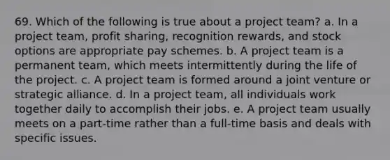 69. Which of the following is true about a project team? a. In a project team, profit sharing, recognition rewards, and stock options are appropriate pay schemes. b. A project team is a permanent team, which meets intermittently during the life of the project. c. A project team is formed around a joint venture or strategic alliance. d. In a project team, all individuals work together daily to accomplish their jobs. e. A project team usually meets on a part-time rather than a full-time basis and deals with specific issues.