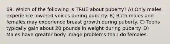 69. Which of the following is TRUE about puberty? A) Only males experience lowered voices during puberty. B) Both males and females may experience breast growth during puberty. C) Teens typically gain about 20 pounds in weight during puberty. D) Males have greater body image problems than do females.