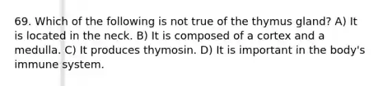 69. Which of the following is not true of the thymus gland? A) It is located in the neck. B) It is composed of a cortex and a medulla. C) It produces thymosin. D) It is important in the body's immune system.