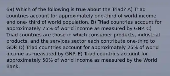 69) Which of the following is true about the Triad? A) Triad countries account for approximately one-third of world income and one- third of world population. B) Triad countries account for approximately 75% of world income as measured by GNP. C) Triad countries are those in which consumer products, industrial products, and the services sector each contribute one-third to GDP. D) Triad countries account for approximately 25% of world income as measured by GNP. E) Triad countries account for approximately 50% of world income as measured by the World Bank.