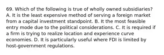 69. Which of the following is true of wholly owned subsidiaries? A. It is the least expensive method of serving a foreign market from a capital investment standpoint. B. It the most feasible entry mode due to the political considerations. C. It is required if a firm is trying to realize location and experience curve economies. D. It is particularly useful where FDI is limited by host-government regulations.