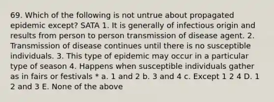 69. Which of the following is not untrue about propagated epidemic except? SATA 1. It is generally of infectious origin and results from person to person transmission of disease agent. 2. Transmission of disease continues until there is no susceptible individuals. 3. This type of epidemic may occur in a particular type of season 4. Happens when susceptible individuals gather as in fairs or festivals * a. 1 and 2 b. 3 and 4 c. Except 1 2 4 D. 1 2 and 3 E. None of the above